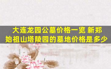 大连龙园公墓价格一览 新郑始祖山塔陵园的墓地价格是多少